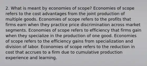 2. What is meant by economies of scope? Economies of scope refers to the cost advantages from the joint production of multiple goods. Economies of scope refers to the profits that firms earn when they practice price discrimination across market segments. Economies of scope refers to efficiency that firms gain when they specialize in the production of one good. Economies of scope refers to the efficiency gains from specialization and division of labor. Economies of scope refers to the reduction in cost that accrues to a firm due to cumulative production experience and learning.