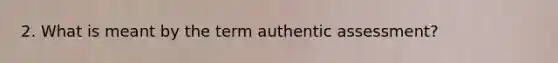 2. What is meant by the term authentic assessment?