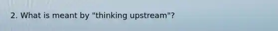 2. What is meant by "thinking upstream"?