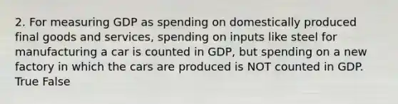 2. For measuring GDP as spending on domestically produced final goods and services, spending on inputs like steel for manufacturing a car is counted in GDP, but spending on a new factory in which the cars are produced is NOT counted in GDP. True False