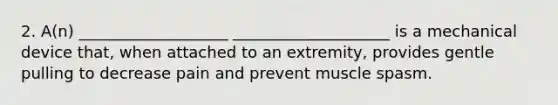 2. A(n) ___________________ ____________________ is a mechanical device that, when attached to an extremity, provides gentle pulling to decrease pain and prevent muscle spasm.