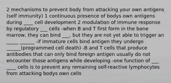 2 mechanisms to prevent body from attacking your own antigens (self immunity) 1 continuous presence of bodys own antigens during ____ cell development 2 modulation of immune response by regulatory ___ cells -when B and T first form in the bone marrow, they can bind ___, but they are not yet able to trigger an _____ ______ -if immature cells bind antigen they undergo ______(programmed cell death) -B and T cells that produce antibodies that can only bind foreign antigen usually do not encounter those antigens while developing -one function of ___ ____ cells is to prevent any remaining self-reactive lymphocytes from attacking bodys own cells