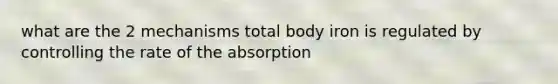 what are the 2 mechanisms total body iron is regulated by controlling the rate of the absorption