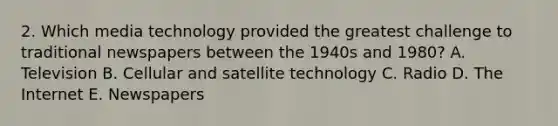 2. Which media technology provided the greatest challenge to traditional newspapers between the 1940s and 1980? A. Television B. Cellular and <a href='https://www.questionai.com/knowledge/k1ZV0rCzzy-satellite-technology' class='anchor-knowledge'>satellite technology</a> C. Radio D. The Internet E. Newspapers