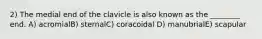 2) The medial end of the clavicle is also known as the ________ end. A) acromialB) sternalC) coracoidal D) manubrialE) scapular