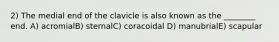 2) The medial end of the clavicle is also known as the ________ end. A) acromialB) sternalC) coracoidal D) manubrialE) scapular