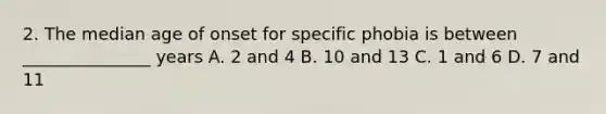 2. The median age of onset for specific phobia is between _______________ years A. 2 and 4 B. 10 and 13 C. 1 and 6 D. 7 and 11