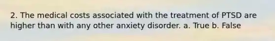 2. The medical costs associated with the treatment of PTSD are higher than with any other anxiety disorder. a. True b. False