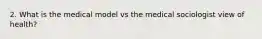 2. What is the medical model vs the medical sociologist view of health?