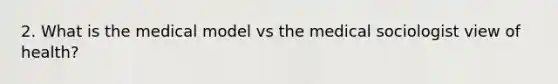 2. What is the medical model vs the medical sociologist view of health?