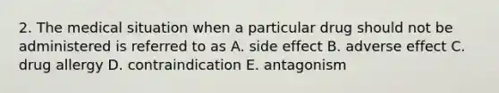 2. The medical situation when a particular drug should not be administered is referred to as A. side effect B. adverse effect C. drug allergy D. contraindication E. antagonism