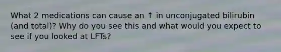 What 2 medications can cause an ↑ in unconjugated bilirubin (and total)? Why do you see this and what would you expect to see if you looked at LFTs?