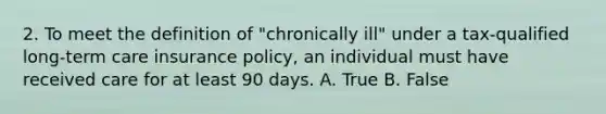 2. To meet the definition of "chronically ill" under a tax-qualified long-term care insurance policy, an individual must have received care for at least 90 days. A. True B. False