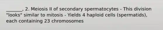 _______, 2. Meiosis II of secondary spermatocytes - This division "looks" similar to mitosis - Yields 4 haploid cells (spermatids), each containing 23 chromosomes