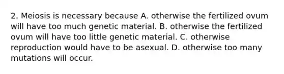 2. Meiosis is necessary because A. otherwise the fertilized ovum will have too much genetic material. B. otherwise the fertilized ovum will have too little genetic material. C. otherwise reproduction would have to be asexual. D. otherwise too many mutations will occur.