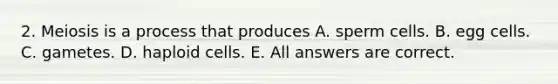 2. Meiosis is a process that produces A. sperm cells. B. egg cells. C. gametes. D. haploid cells. E. All answers are correct.