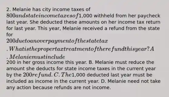 2. Melanie has city income taxes of 800 and state income taxes of1,000 withheld from her paycheck last year. She deducted these amounts on her income tax return for last year. This year, Melanie received a refund from the state for 200 due to an overpayment of the state tax. What is the proper tax treatment of the refund this year? A. Melanie must include200 in her gross income this year. B. Melanie must reduce the amount she deducts for state income taxes in the current year by the 200 refund. C. The1,000 deducted last year must be included as income in the current year. D. Melanie need not take any action because refunds are not income.