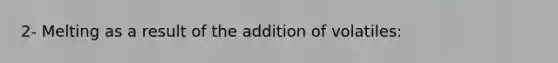 2- Melting as a result of the addition of volatiles: