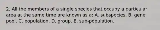 2. All the members of a single species that occupy a particular area at the same time are known as a: A. subspecies. B. gene pool. C. population. D. group. E. sub-population.