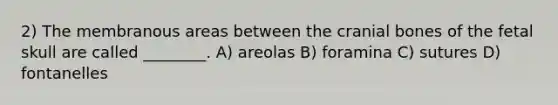 2) The membranous areas between the cranial bones of the fetal skull are called ________. A) areolas B) foramina C) sutures D) fontanelles