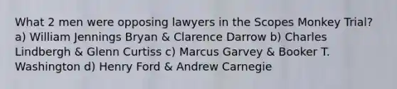 What 2 men were opposing lawyers in the Scopes Monkey Trial?a) William Jennings Bryan & Clarence Darrow b) Charles Lindbergh & Glenn Curtiss c) Marcus Garvey & Booker T. Washington d) Henry Ford & Andrew Carnegie