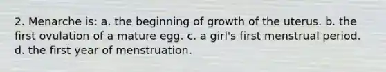 2. Menarche is: a. the beginning of growth of the uterus. b. the first ovulation of a mature egg. c. a girl's first menstrual period. d. the first year of menstruation.