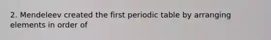 2. Mendeleev created the first periodic table by arranging elements in order of