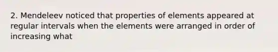 2. Mendeleev noticed that properties of elements appeared at regular intervals when the elements were arranged in order of increasing what