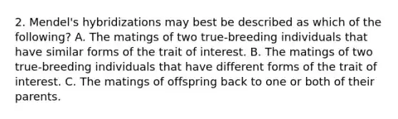 2. Mendel's hybridizations may best be described as which of the following? A. The matings of two true-breeding individuals that have similar forms of the trait of interest. B. The matings of two true-breeding individuals that have different forms of the trait of interest. C. The matings of offspring back to one or both of their parents.