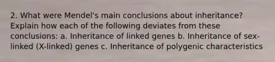 2. What were Mendel's main conclusions about inheritance? Explain how each of the following deviates from these conclusions: a. Inheritance of linked genes b. Inheritance of sex-linked (X-linked) genes c. Inheritance of polygenic characteristics