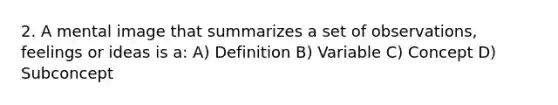 2. A mental image that summarizes a set of observations, feelings or ideas is a: A) Definition B) Variable C) Concept D) Subconcept