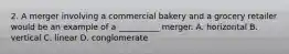 2. A merger involving a commercial bakery and a grocery retailer would be an example of a __________ merger. A. horizontal B. vertical C. linear D. conglomerate