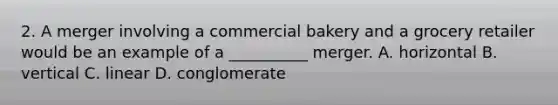 2. A merger involving a commercial bakery and a grocery retailer would be an example of a __________ merger. A. horizontal B. vertical C. linear D. conglomerate