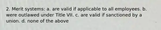 2. Merit systems: a. are valid if applicable to all employees. b. were outlawed under Title VII. c. are valid if sanctioned by a union. d. none of the above