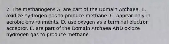 2. The methanogens A. are part of the Domain Archaea. B. oxidize hydrogen gas to produce methane. C. appear only in aerobic environments. D. use oxygen as a terminal electron acceptor. E. are part of the Domain Archaea AND oxidze hydrogen gas to produce methane.