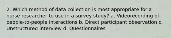 2. Which method of data collection is most appropriate for a nurse researcher to use in a survey study? a. Videorecording of people-to-people interactions b. Direct participant observation c. Unstructured interview d. Questionnaires