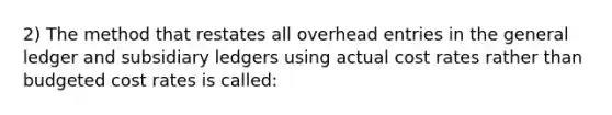 2) The method that restates all overhead entries in the general ledger and subsidiary ledgers using actual cost rates rather than budgeted cost rates is called: