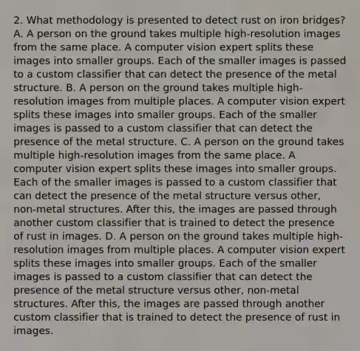 2. What methodology is presented to detect rust on iron bridges? A. A person on the ground takes multiple high-resolution images from the same place. A computer vision expert splits these images into smaller groups. Each of the smaller images is passed to a custom classifier that can detect the presence of the metal structure. B. A person on the ground takes multiple high-resolution images from multiple places. A computer vision expert splits these images into smaller groups. Each of the smaller images is passed to a custom classifier that can detect the presence of the metal structure. C. A person on the ground takes multiple high-resolution images from the same place. A computer vision expert splits these images into smaller groups. Each of the smaller images is passed to a custom classifier that can detect the presence of the metal structure versus other, non-metal structures. After this, the images are passed through another custom classifier that is trained to detect the presence of rust in images. D. A person on the ground takes multiple high-resolution images from multiple places. A computer vision expert splits these images into smaller groups. Each of the smaller images is passed to a custom classifier that can detect the presence of the metal structure versus other, non-metal structures. After this, the images are passed through another custom classifier that is trained to detect the presence of rust in images.