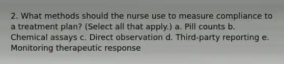 2. What methods should the nurse use to measure compliance to a treatment plan? (Select all that apply.) a. Pill counts b. Chemical assays c. Direct observation d. Third-party reporting e. Monitoring therapeutic response