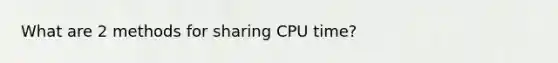 What are 2 methods for sharing CPU time?