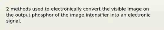 2 methods used to electronically convert the visible image on the output phosphor of the image intensifier into an electronic signal.