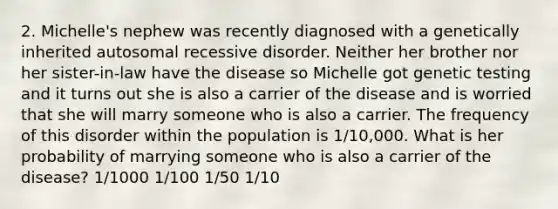 2. Michelle's nephew was recently diagnosed with a genetically inherited autosomal recessive disorder. Neither her brother nor her sister-in-law have the disease so Michelle got genetic testing and it turns out she is also a carrier of the disease and is worried that she will marry someone who is also a carrier. The frequency of this disorder within the population is 1/10,000. What is her probability of marrying someone who is also a carrier of the disease? 1/1000 1/100 1/50 1/10