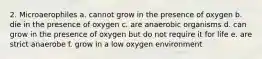 2. Microaerophiles a. cannot grow in the presence of oxygen b. die in the presence of oxygen c. are anaerobic organisms d. can grow in the presence of oxygen but do not require it for life e. are strict anaerobe f. grow in a low oxygen environment