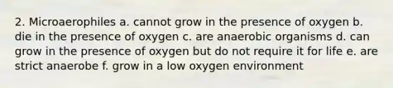 2. Microaerophiles a. cannot grow in the presence of oxygen b. die in the presence of oxygen c. are anaerobic organisms d. can grow in the presence of oxygen but do not require it for life e. are strict anaerobe f. grow in a low oxygen environment