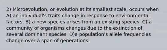 2) Microevolution, or evolution at its smallest scale, occurs when A) an individual's traits change in response to environmental factors. B) a new species arises from an existing species. C) a community of organisms changes due to the extinction of several dominant species. D)a population's allele frequencies change over a span of generations.