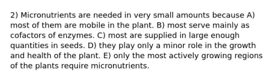 2) Micronutrients are needed in very small amounts because A) most of them are mobile in the plant. B) most serve mainly as cofactors of enzymes. C) most are supplied in large enough quantities in seeds. D) they play only a minor role in the growth and health of the plant. E) only the most actively growing regions of the plants require micronutrients.