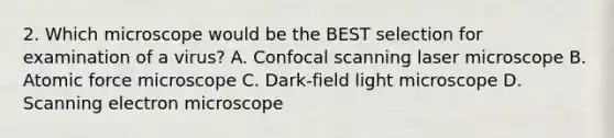 2. Which microscope would be the BEST selection for examination of a virus? A. Confocal scanning laser microscope B. Atomic force microscope C. Dark-field light microscope D. Scanning electron microscope