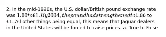 2. In the mid-1990s, the U.S. dollar/British pound exchange rate was 1.60 to £1. By 2004, the pound had strengthened to1.86 to £1. All other things being equal, this means that Jaguar dealers in the United States will be forced to raise prices. a. True b. False