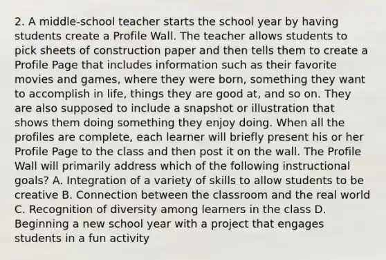 2. A middle-school teacher starts the school year by having students create a Profile Wall. The teacher allows students to pick sheets of construction paper and then tells them to create a Profile Page that includes information such as their favorite movies and games, where they were born, something they want to accomplish in life, things they are good at, and so on. They are also supposed to include a snapshot or illustration that shows them doing something they enjoy doing. When all the profiles are complete, each learner will briefly present his or her Profile Page to the class and then post it on the wall. The Profile Wall will primarily address which of the following instructional goals? A. Integration of a variety of skills to allow students to be creative B. Connection between the classroom and the real world C. Recognition of diversity among learners in the class D. Beginning a new school year with a project that engages students in a fun activity