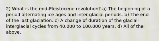 2) What is the mid-Pleistocene revolution? a) The beginning of a period alternating ice ages and inter-glacial periods. b) The end of the last glaciation. c) A change of duration of the glacial-interglacial cycles from 40,000 to 100,000 years. d) All of the above.